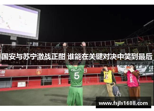 国安与苏宁激战正酣 谁能在关键对决中笑到最后