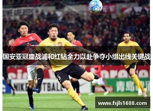 国安亚冠鏖战浦和红钻全力以赴争夺小组出线关键战