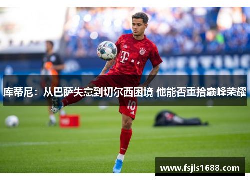 库蒂尼：从巴萨失意到切尔西困境 他能否重拾巅峰荣耀
