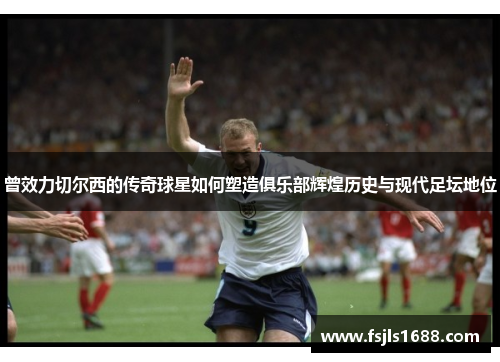 曾效力切尔西的传奇球星如何塑造俱乐部辉煌历史与现代足坛地位